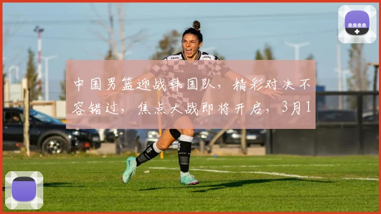 中国男篮迎战韩国队，精彩对决不容错过，焦点大战即将开启，3月15日敬请期待