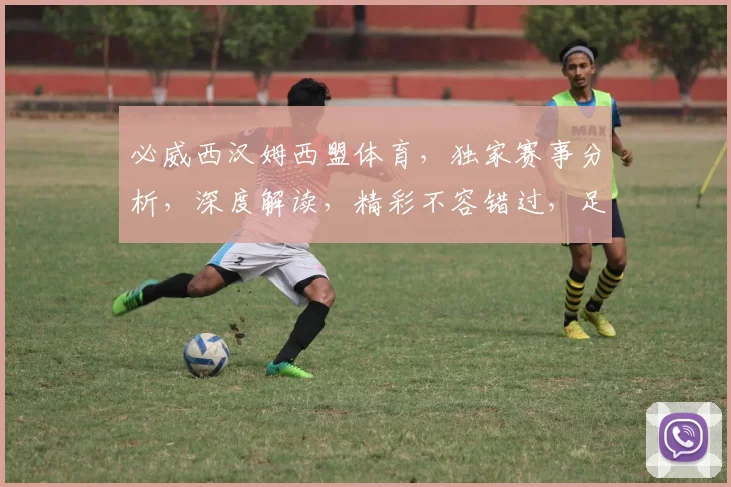 必威西汉姆西盟体育，独家赛事分析，深度解读，精彩不容错过，足球迷必看三重礼